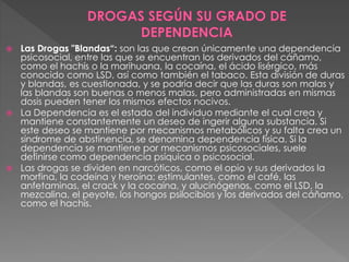  Las Drogas "Blandas“: son las que crean únicamente una dependencia
psicosocial, entre las que se encuentran los derivados del cáñamo,
como el hachís o la marihuana, la cocaína, el ácido lisérgico, más
conocido como LSD, así como también el tabaco. Esta división de duras
y blandas, es cuestionada, y se podría decir que las duras son malas y
las blandas son buenas o menos malas, pero administradas en mismas
dosis pueden tener los mismos efectos nocivos.
 La Dependencia es el estado del individuo mediante el cual crea y
mantiene constantemente un deseo de ingerir alguna substancia. Si
este deseo se mantiene por mecanismos metabólicos y su falta crea un
síndrome de abstinencia, se denomina dependencia física. Si la
dependencia se mantiene por mecanismos psicosociales, suele
definirse como dependencia psíquica o psicosocial.
 Las drogas se dividen en narcóticos, como el opio y sus derivados la
morfina, la codeína y heroína; estimulantes, como el café, las
anfetaminas, el crack y la cocaína, y alucinógenos, como el LSD, la
mezcalina, el peyote, los hongos psilocibios y los derivados del cáñamo,
como el hachís.
 