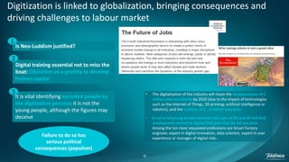 15
Digitization is linked to globalization, bringing consequences and
driving challenges to labour market
Is Neo-Luddism justified?
Digital training essential not to miss the
boat: Education as a priority to develop
human capital
It is vital identifying excluded people by
the digitization process: it is not the
young people, although the figures may
deceive
1
2
3
Failure to do so has
serious political
consequences (populism)
• The digitalization of the industry will mean the disappearance of 5
million jobs worldwide by 2020 (due to the impact of technologies
such as the Internet of Things, 3D printing, artificial intelligence or
robotics), and the creation of 2 , 1 million new jobs.
• 8 out of 10 young people between the ages of 20 and 30 will find
employment related to digital field jobs that do not yet exist.
Among the ten most requested professions are Smart Factory
engineer, expert in digital innovation, data scientist, expert in user
experience or manager of digital risks.
 