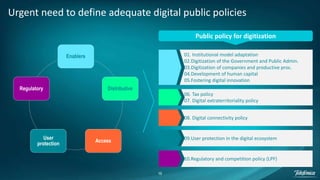 16
Urgent need to define adequate digital public policies
Enablers
Distributive
Access
User
protection
Regulatory
Public policy for digitization
06. Tax policy
07. Digital extraterritoriality policy
01. Institutional model adaptation
02.Digitization of the Government and Public Admin.
03.Digitization of companies and productive proc.
04.Development of human capital
05.Fostering digital innovation
08. Digital connectivity policy
09.User protection in the digital ecosystem
10.Regulatory and competition policy (LPF)
 