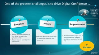 17
• Ensure the same protection in
the digital world as in the
physical world.
• Return to users control of their
information.
• Ensuring the security of the data
is essential to foster the data
economy.
• We are commited to give back to
the customers the freedom,
confidence, and control of their
data
One of the greatest challenges is to drive Digital Confidence …
Stopping the
consumer
confidence
crisis
4th
Platform
Empowerment
 