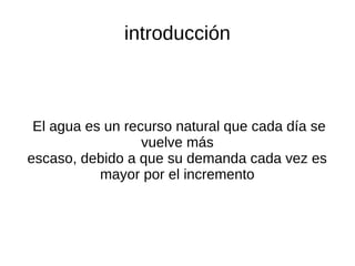 introducción



 El agua es un recurso natural que cada día se
                  vuelve más
escaso, debido a que su demanda cada vez es
           mayor por el incremento
 