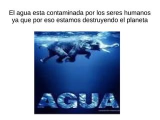 El agua esta contaminada por los seres humanos
 ya que por eso estamos destruyendo el planeta
 