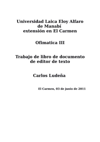 Universidad Laica Eloy Alfaro
         de Manabí
  extensión en El Carmen

        Ofimatica III


Trabajo de libro de documento
      de editor de texto


       Carlos Ludeña


         El Carmen, 03 de junio de 2011
 