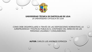 UNIVERSIDAD TÉCNICA DE PARTICULAR DE LOJA
LA UNIVERSIDAD CATÓLICA DE LOJA
COMO DEBE DESARROLLARSE A TRAVÉS DE LAS DISPOSICIONES NORMATIVAS, LA
JURISPRUDENCIA Y POLÍTICAS PÚBLICAS EL CONTENIDO DEL DERECHO DE LAS
PERSONAS USUARIAS Y CONSUMIDORAS
AUTOR: CARLOS LUIS ANDRADE ESPINOZA
 