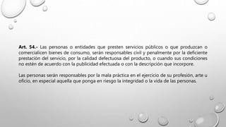 Art. 54.- Las personas o entidades que presten servicios públicos o que produzcan o
comercialicen bienes de consumo, serán responsables civil y penalmente por la deficiente
prestación del servicio, por la calidad defectuosa del producto, o cuando sus condiciones
no estén de acuerdo con la publicidad efectuada o con la descripción que incorpore.
Las personas serán responsables por la mala práctica en el ejercicio de su profesión, arte u
oficio, en especial aquella que ponga en riesgo la integridad o la vida de las personas.
 