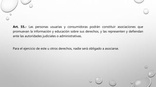 Art. 55.- Las personas usuarias y consumidoras podrán constituir asociaciones que
promuevan la información y educación sobre sus derechos, y las representen y defiendan
ante las autoridades judiciales o administrativas.
Para el ejercicio de este u otros derechos, nadie será obligado a asociarse.
 