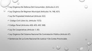 Ley Orgánica De Defensa Del Consumidor, (Artículos 4, 61)
Ley Orgánica De Régimen Municipal (Artículos 14, 148, 431)
Ley De Propiedad Intelectual (Artículo 322)
 Código Civil (Libro Iv), (Artículo 1572)
Código Penal (Artículos 428, 429, 430, 568)
Ley De Cooperativas (Artículo 1, 65)
Ley Orgánica Del Sistema Nacional De Contratación Pública (Artículo 67)
Sentencias De La Corte Nacional De Justicia Y De Cortes Provinciales
 