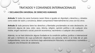 TRATADOS Y CONVENIOS INTERNACIONALES
 DECLARACIÓN UNIVERSAL DE DERECHOS HUMANOS
Artículo 1: todos los seres humanos nacen libres e iguales en dignidad y derechos y, dotados
como están de razón y conciencia, deben comportarse fraternalmente los unos con los otros.
Artículo 2: toda persona tiene los derechos y libertades proclamados en esta declaración, sin
distinción alguna de raza, color, sexo, idioma, religión, opinión política o de cualquier otra
índole, origen nacional o social, posición económica, nacimiento o cualquier otra condición.
Además, no se hará distinción alguna fundada en la condición política, jurídica o internacional
del país o territorio de cuya jurisdicción dependa una persona, tanto si se trata de un país
independiente, como de un territorio bajo administración fiduciaria, no autónoma o sometida a
cualquier otra limitación de soberanía.
 