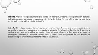 Artículo 7: todos son iguales ante la ley y tienen, sin distinción, derecho a igual protección de la ley.
todos tienen derecho a igual protección contra toda discriminación que infrinja esta declaración y
contra toda provocación a tal discriminación.
Artículo 25.- 1. toda persona tiene derecho a un nivel de vida adecuado que le asegure, así como a
su familia, la salud y el bienestar, y en especial la alimentación, el vestido, la vivienda, la asistencia
médica y los servicios sociales necesarios; tiene asimismo derecho a los seguros en caso de
desempleo, enfermedad, invalidez, viudez, vejez y otros casos de pérdida de sus medios de
subsistencia por circunstancias independientes de su voluntad.
 
