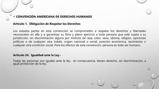  CONVENCIÓN AMERICANA DE DERECHOS HUMANOS
Artículo 1. Obligación de Respetar los Derechos
Los estados partes en esta convención se comprometen a respetar los derechos y libertades
reconocidos en ella y a garantizar su libre y pleno ejercicio a toda persona que esté sujeta a su
jurisdicción, sin discriminación alguna por motivos de raza, color, sexo, idioma, religión, opiniones
políticas o de cualquier otra índole, origen nacional o social, posición económica, nacimiento o
cualquier otra condición social. Para los efectos de esta convención, persona es todo ser humano.
Artículo 24. Igualdad ante la Ley.-
Todas las personas son iguales ante la ley. en consecuencia, tienen derecho, sin discriminación, a
igual protección de la ley.
 