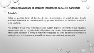  PACTO INTERNACIONAL DE DERECHOS ECONÓMICOS, SOCIALES Y CULTURALES
Artículo 1.-
Todos los pueblos tienen el derecho de libre determinación. en virtud de este derecho
establecen libremente su condición política y proveen asimismo a su desarrollo económico,
social y cultural.
Para el logro de sus fines, todos los pueblos pueden disponer libremente de sus riquezas y
recursos naturales, sin perjuicio de las obligaciones que derivan de la cooperación económica
internacional basada en el principio de beneficio recíproco, así como del derecho internacional.
en ningún caso podrá privarse a un pueblo de sus propios medios de subsistencia.
 