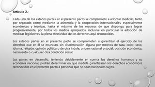 Artículo 2.-
Cada uno de los estados partes en el presente pacto se compromete a adoptar medidas, tanto
por separado como mediante la asistencia y la cooperación internacionales, especialmente
económicas y técnicas, hasta el máximo de los recursos de que disponga, para lograr
progresivamente, por todos los medios apropiados, inclusive en particular la adopción de
medidas legislativas, la plena efectividad de los derechos aquí reconocidos.
Los estados partes en el presente pacto se comprometen a garantizar el ejercicio de los
derechos que en él se enuncian, sin discriminación alguna por motivos de raza, color, sexo,
idioma, religión, opinión política o de otra índole, origen nacional o social, posición económica,
nacimiento o cualquier otra condición social.
Los países en desarrollo, teniendo debidamente en cuenta los derechos humanos y su
economía nacional, podrán determinar en qué medida garantizarán los derechos económicos
reconocidos en el presente pacto a personas que no sean nacionales suyos.
 