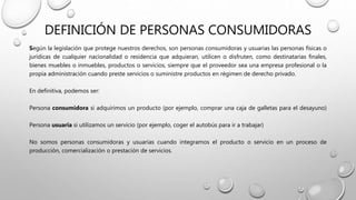 DEFINICIÓN DE PERSONAS CONSUMIDORAS
Según la legislación que protege nuestros derechos, son personas consumidoras y usuarias las personas físicas o
jurídicas de cualquier nacionalidad o residencia que adquieran, utilicen o disfruten, como destinatarias finales,
bienes muebles o inmuebles, productos o servicios, siempre que el proveedor sea una empresa profesional o la
propia administración cuando preste servicios o suministre productos en régimen de derecho privado.
En definitiva, podemos ser:
Persona consumidora si adquirimos un producto (por ejemplo, comprar una caja de galletas para el desayuno)
Persona usuaria si utilizamos un servicio (por ejemplo, coger el autobús para ir a trabajar)
No somos personas consumidoras y usuarias cuando integramos el producto o servicio en un proceso de
producción, comercialización o prestación de servicios.
 