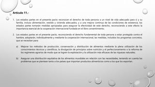 Artículo 11.-
1. Los estados partes en el presente pacto reconocen el derecho de toda persona a un nivel de vida adecuado para sí y su
familia, incluso alimentación, vestido y vivienda adecuados, y a una mejora continua de las condiciones de existencia. los
estados partes tomarán medidas apropiadas para asegurar la efectividad de este derecho, reconociendo a este efecto la
importancia esencial de la cooperación internacional fundada en el libre consentimiento.
2. Los estados partes en el presente pacto, reconociendo el derecho fundamental de toda persona a estar protegida contra el
hambre, adoptarán, individualmente y mediante la cooperación internacional, las medidas, incluidos los programas concretos,
que se necesitan para:
a) Mejorar los métodos de producción, conservación y distribución de alimentos mediante la plena utilización de los
conocimientos técnicos y científicos, la divulgación de principios sobre nutrición y el perfeccionamiento o la reforma de
los regímenes agrarios de modo que se logren la explotación y la utilización más eficaces de las riquezas naturales;
b) Asegurar una distribución equitativa de los alimentos mundiales en relación con las necesidades, teniendo en cuenta los
problemas que se plantean tanto a los países que importan productos alimenticios como a los que los exportan.
 