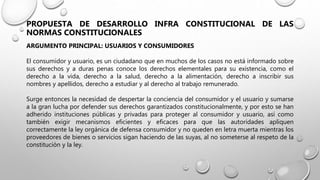 PROPUESTA DE DESARROLLO INFRA CONSTITUCIONAL DE LAS
NORMAS CONSTITUCIONALES
ARGUMENTO PRINCIPAL: USUARIOS Y CONSUMIDORES
El consumidor y usuario, es un ciudadano que en muchos de los casos no está informado sobre
sus derechos y a duras penas conoce los derechos elementales para su existencia, como el
derecho a la vida, derecho a la salud, derecho a la alimentación, derecho a inscribir sus
nombres y apellidos, derecho a estudiar y al derecho al trabajo remunerado.
Surge entonces la necesidad de despertar la conciencia del consumidor y el usuario y sumarse
a la gran lucha por defender sus derechos garantizados constitucionalmente, y por esto se han
adherido instituciones públicas y privadas para proteger al consumidor y usuario, así como
también exigir mecanismos eficientes y eficaces para que las autoridades apliquen
correctamente la ley orgánica de defensa consumidor y no queden en letra muerta mientras los
proveedores de bienes o servicios sigan haciendo de las suyas, al no someterse al respeto de la
constitución y la ley.
 