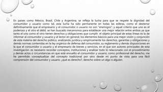 En países como México, Brasil, Chile y Argentina, se refleja la lucha para que se respete la dignidad del
consumidor y usuario como tal, esta lucha ha sido permanente en todas las esferas, como el desterrar
definitivamente que el empresario y el consumidor o usuario no son "enemigos"; y aquel criterio que uno es el
poderoso y el otro el débil, se han buscado mecanismos para establecer una mejor relación entre ambos ya que
tanto el uno como el otro tienen derechos y obligaciones que cumplir. el objeto principal de estas líneas es la de
informar al consumidor y usuario y al lector en general, los elementos básicos para una mejor visión y conjunción
de esta materia del derecho público, analizando jurídica y empíricamente los derechos, garantías y obligaciones y
demás normas contenidas en la ley orgánica de defensa del consumidor, su reglamento y demás disposiciones en
la que el consumidor o usuario y el empresario de bienes y servicios, en el que son autores principales de esta
investigación. es necesario recordar conceptos, instituciones y analizar todo lo relacionado con el procedimiento
y demás actos o circunstancias en que esté envuelto el consumidor y usuario; como profesional del derecho, me
he permitido conceptualizar del concepto tradicional por otro desde mi punto de vista para una fácil
comprensión del consumidor y usuario. ¿qué es derecho?, derecho sobre un algo o alguien.
 