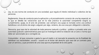 Ley, es una norma de conducta en una sociedad, que regula el interés individual o colectivo de las
personas.
Reglamento, línea de conducta para la aplicación y el procedimiento correcto de una ley especial, en
la que se detalla las variaciones que en la vida práctica la autoridad competente exigirá su
cumplimiento. queja, es el acto de protestar, casi siempre una queja es tomada como una actitud
fastidiosa o en el ánimo de exigir a alguien por algo. reclamo, de una cosa por obligación o derecho.
Denuncia, que nace de la voluntad de toda persona (natural o jurídica - pública o privada) ante una
autoridad (judicial o administrativa) para que se investigué sobre la violación de un acto o norma que
debe ser sancionado (a) o corregido (a).
Consumidor.- el que consume o gasta lo que el medio o el mercado le presenta con la finalidad de
satisfacer sus necesidades. usuario.- usuario es el titular del derecho que nace de un contrato para
usar un servicio, y que proviene de una cosa que es propiedad de la otra parte.
 