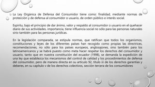 La Ley Orgánica de Defensa del Consumidor tiene como: finalidad, mediante normas de
protección y de defensa al consumidor o usuario, de orden público e interés social.
Espíritu, bajo el principio de dar ánimo, valor y respaldo al consumidor o usuario en el quehacer
diario de sus actividades. importancia, tiene influencia social no sólo para las personas naturales
sirio también para las personas jurídicas.
En la legislación comparada, se estipula normas, que ratifican que todos los organismos,
constituciones y leyes de los diferentes países han recogido como propias las directrices,
recomendaciones, no sólo para los países europeos, anglosajones, sino también para los
latinoamericanos y se habrá puesto como meta hacer respetar los derechos del consumidor y
usuario, tanto que en nuestra constitución del ecuador (1998), se demanda la expedición de
una ley que establezca los mecanismos del control de calidad y los procedimientos de defensa
del consumidor, pero de manera directa en su artículo 92, título iii de los derechos garantías y
deberes, en su capítulo v de los derechos colectivos, sección tercera de los consumidores
 