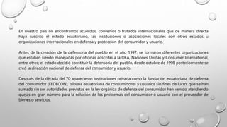 En nuestro país no encontramos acuerdos, convenios o tratados internacionales que de manera directa
haya suscrito el estado ecuatoriano, las instituciones o asociaciones locales con otros estados u
organizaciones internacionales en defensa y protección del consumidor y usuario.
Antes de la creación de la defensoría del pueblo en el año 1997, se formaron diferentes organizaciones
que estaban siendo manejadas por oficinas adscritas a la OEA, Naciones Unidas y Consumer International,
entre otros; el estado decidió constituir la defensoría del pueblo, desde octubre de 1998 posteriormente se
creó la dirección nacional de defensa del consumidor y usuario.
Después de la década del 70 aparecieron instituciones privada como la fundación ecuatoriana de defensa
del consumidor (FEDECON), tribuna ecuatoriana de consumidores y usuarios sin fines de lucro, que se han
sumado sin ser autoridades previstas en la ley orgánica de defensa del consumidor han venido atendiendo
quejas en gran número para la solución de los problemas del consumidor o usuario con el proveedor de
bienes o servicios.
 