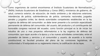 Como organismos de control encontramos al Instituto Ecuatoriano de Normalización
(INEN); Instituto Ecuatoriano de Estadísticas y Censo (INEC); ministerios de gobierno, de
salud, comercio exterior, de educación, de medio ambiente y de relaciones exteriores;
intendencias de policía, subintendencias de policía, comisarías nacionales; juzgados
penales y juzgados civiles; las demás autoridades competentes establecidas en la ley
orgánica de defensa del consumidor. se debe tener presente a la comisión especializada
permanente de defensa del consumidor, del usuario, del productor y el contribuyente del
honorable congreso nacional del ecuador, como función principal es la de iniciar los
estudios de uno o mas proyectos reformatorios a la ley orgánica de defensa del
consumidor, que vayan acorde a la época y a las nuevas actividades comerciales, entre el
proveedor de bienes y servicios y el consumidor y usuario. de acuerdo a la norma
constitucional, es facultad privativa del pleno de las comisiones legislativas, de
conformidad a 10 estipulado en su reglamento interno, la codificación de las leyes.
 