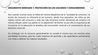 ARGUMENTO DERIVADO 1: PROTECCIÓN DE LOS USUARIOS Y CONSUMIDORES
Aun cuando muchas veces se habla de manera despectiva de la “sociedad de consumo”, la
acción de consumir es inherente al ser humano. desde muy pequeños, los niños ya son
sujetos activos del consumo y cada vez más temprano toman decisiones de compra o al
menos influyen sobre sus padres en la adquisición de bienes. es por ello la importancia de
incorporar en la educación la temática del consumidor racional y el conocimiento de sus
derechos como tal.
Sin embargo con el consumo generalmente no sucede lo mismo que con muchas otras
actividades humanas, para las cuales tratamos de aprender y de capacitarnos previamente
con miras a obtener los mejores resultados.
 