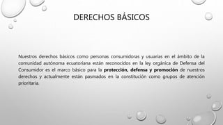 DERECHOS BÁSICOS
Nuestros derechos básicos como personas consumidoras y usuarias en el ámbito de la
comunidad autónoma ecuatoriana están reconocidos en la ley orgánica de Defensa del
Consumidor es el marco básico para la protección, defensa y promoción de nuestros
derechos y actualmente están pasmados en la constitución como grupos de atención
prioritaria.
 