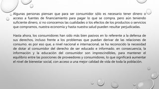 Algunas personas piensan que para ser consumidor sólo es necesario tener dinero o
acceso a fuentes de financiamiento para pagar lo que se compra. pero aún teniendo
suficiente dinero, si no conocemos las cualidades o los efectos de los productos o servicios
que compramos, nuestra economía y hasta nuestra salud pueden resultar perjudicadas.
Hasta ahora, los consumidores han sido más bien pasivos en lo referente a la defensa de
sus derechos, incluso frente a los problemas que puedan derivar de las relaciones de
consumo. es por eso que, a nivel nacional e internacional, se ha reconocido la necesidad
de dotar al consumidor del derecho de ser educado e informado. en consecuencia, la
información y la educación del consumidor son imprescindibles, para mantener el
equilibrio entre las posiciones de proveedores y consumidores, lo que significará aumentar
el nivel de bienestar social, con acceso a una mejor calidad de vida de toda la población.
 