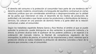 El derecho del consumo o la protección al consumidor hace parte de una tendencia del
derecho privado moderno, encaminada a la búsqueda del equilibrio contractual en ciertas
relaciones jurídicas que son consideradas asimétricas o desproporcionadas por la calidad
de las partes que intervienen en ésta. el desarrollo de los medios de producción, de
publicidad y de mercadeo a que tienen acceso los productores y distribuidores de bienes y
servicios, los colocan en una posición de dominio frente a la parte débil de la relación
contractual, a saber, el consumidor.
Según los tratadistas españoles Botana García y Ruiz Muñoz; el ámbito al que se puede
extender la protección, puede distinguirse en dos vertientes: la protección indirecta y la
directa. la primera alcanza todo el quehacer de los poderes públicos y en especial a la
ordenación del mercado interno, la libertad de competencia, regulación de los
monopolios, la política de precios, el control de las importaciones y otros. mientras que la
protección directa se realiza mediante la atribución de derechos concretos a favor de la
persona que consume, o sea, el consumidor.
 