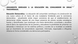 ARGUMENTO DERIVADO 2: LA EDUCACIÓN DEL CONSUMIDOR EN ÁREAS
TRASVERSALES.
Educación Democrática.- La educación del consumidor contribuye a la construcción de
una nueva cultura en el marco de una ciudadanía fortalecida para la convivencia
democrática. actualmente existe mayor conciencia de que el establecimiento de
democracias sólidas requiere de una mayor presencia de actores sociales estratégicos
fuertes y diversificados, que construyan una trama democrática consolidada y pluralista.
esta le dará a las aspiraciones de los jóvenes y educadores la posibilidad de presentar sus
demandas e interactuar con los sistemas políticos y sociales de su localidad. es evidente
que un movimiento de consumidores capacitado, informado, responsable e influyente,
refuerza en forma considerable una democracia participativa.
 