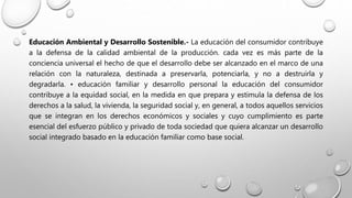 Educación Ambiental y Desarrollo Sostenible.- La educación del consumidor contribuye
a la defensa de la calidad ambiental de la producción. cada vez es más parte de la
conciencia universal el hecho de que el desarrollo debe ser alcanzado en el marco de una
relación con la naturaleza, destinada a preservarla, potenciarla, y no a destruirla y
degradarla. • educación familiar y desarrollo personal la educación del consumidor
contribuye a la equidad social, en la medida en que prepara y estimula la defensa de los
derechos a la salud, la vivienda, la seguridad social y, en general, a todos aquellos servicios
que se integran en los derechos económicos y sociales y cuyo cumplimiento es parte
esencial del esfuerzo público y privado de toda sociedad que quiera alcanzar un desarrollo
social integrado basado en la educación familiar como base social.
 