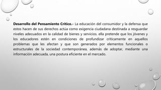 Desarrollo del Pensamiento Crítico.- La educación del consumidor y la defensa que
estos hacen de sus derechos actúa como exigencia ciudadana destinada a resguardar
niveles adecuados en la calidad de bienes y servicios. ella pretende que los jóvenes y
los educadores estén en condiciones de profundizar críticamente en aquellos
problemas que les afectan y que son generados por elementos funcionales o
estructurales de la sociedad contemporánea, además de adoptar, mediante una
información adecuada, una postura eficiente en el mercado.
 