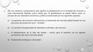 Ello nos conduce a preguntarnos qué significa la globalización en la sociedad de consumo a
nivel internacional; Macedo Junior señala que “la globalización se puede definir como un
proceso de una naturaleza económica y política caracterizado por los siguientes aspectos:
a) La expansión del comercio internacional y el desarrollo del mercado global basado en una
estructura de producción post – fondista;
b) La creciente homogeneidad de estándares culturales y de consumo;
c) El debilitamiento de la idea del estado – nación para el beneficio de los agentes
económicos del nuevo mercado global;
d) El desarrollo de bloques comerciales”.
 