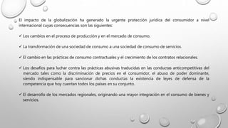 El impacto de la globalización ha generado la urgente protección jurídica del consumidor a nivel
internacional cuyas consecuencias son las siguientes:
 Los cambios en el proceso de producción y en el mercado de consumo.
 La transformación de una sociedad de consumo a una sociedad de consumo de servicios.
 El cambio en las prácticas de consumo contractuales y el crecimiento de los contratos relacionales.
 Los desafíos para luchar contra las prácticas abusivas traducidas en las conductas anticompetitivas del
mercado tales como la discriminación de precios en el consumidor, el abuso de poder dominante,
siendo indispensable para sancionar dichas conductas la existencia de leyes de defensa de la
competencia que hoy cuentan todos los países en su conjunto.
 El desarrollo de los mercados regionales, originando una mayor integración en el consumo de bienes y
servicios.
 