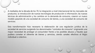 A mediados de la década de los 70, la integración a nivel internacional de los mercados de
productos, la introducción de nuevas tecnologías de producción e información, las nuevas
técnicas de administración y los cambios en la demanda de consumo, crearon un nuevo
modelo pasando de una sociedad de consumo de bienes, a una sociedad de consumo de
servicios.
Esta transformación hizo necesario la elaboración de una regulación jurídica de la
sociedad de servicios surgiendo los denominados “contratos de consumo” originando una
mayor necesidad de proteger al consumidor frente a los posibles abusos y fraudes que
pudiera cometer el oferente de bienes y servicios, siendo canales efectivos el litigio
individual o colectivo.
 