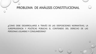 PROBLEMA DE ANÁLISIS CONSTITUCIONAL
¿COMO DEBE DESARROLLARSE A TRAVÉS DE LAS DISPOSICIONES NORMATIVAS, LA
JURISPRUDENCIA Y POLÍTICAS PÚBLICAS EL CONTENIDO DEL DERECHO DE LAS
PERSONAS USUARIAS Y CONSUMIDORAS?
 