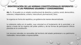 IDENTIFICACIÓN DE LAS NORMAS CONSTITUCIONALES REFERENTES
A LAS PERSONAS USUARIAS Y CONSUMIDORAS
Art. 1.- El ecuador es un estado constitucional de derechos y justicia, social, democrático,
soberano, independiente, unitario, intercultural, plurinacional y laico.
Se organiza en forma de república y se gobierna de manera descentralizada.
La soberanía radica en el pueblo, cuya voluntad es el fundamento de la autoridad, y se
ejerce a través de los órganos del poder público y de las formas de participación directa
previstas en la constitución.
Los recursos naturales no renovables del territorio del estado pertenecen a su patrimonio
inalienable, irrenunciable e imprescriptible.
 