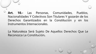 Art. 10.- Las Personas, Comunidades, Pueblos,
Nacionalidades Y Colectivos Son Titulares Y gozarán de los
Derechos Garantizados en la Constitución y en los
Instrumentos Internacionales.
La Naturaleza Será Sujeto De Aquellos Derechos Que Le
Reconozca La Constitución.
 