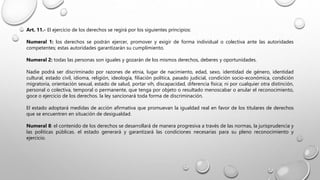Art. 11.- El ejercicio de los derechos se regirá por los siguientes principios:
Numeral 1: los derechos se podrán ejercer, promover y exigir de forma individual o colectiva ante las autoridades
competentes; estas autoridades garantizarán su cumplimiento.
Numeral 2: todas las personas son iguales y gozarán de los mismos derechos, deberes y oportunidades.
Nadie podrá ser discriminado por razones de etnia, lugar de nacimiento, edad, sexo, identidad de género, identidad
cultural, estado civil, idioma, religión, ideología, filiación política, pasado judicial, condición socio-económica, condición
migratoria, orientación sexual, estado de salud, portar vih, discapacidad, diferencia física; ni por cualquier otra distinción,
personal o colectiva, temporal o permanente, que tenga por objeto o resultado menoscabar o anular el reconocimiento,
goce o ejercicio de los derechos. la ley sancionará toda forma de discriminación.
El estado adoptará medidas de acción afirmativa que promuevan la igualdad real en favor de los titulares de derechos
que se encuentren en situación de desigualdad.
Numeral 8: el contenido de los derechos se desarrollará de manera progresiva a través de las normas, la jurisprudencia y
las políticas públicas. el estado generará y garantizará las condiciones necesarias para su pleno reconocimiento y
ejercicio.
 