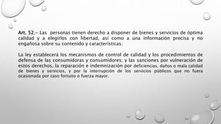 Art. 52.- Las personas tienen derecho a disponer de bienes y servicios de óptima
calidad y a elegirlos con libertad, así como a una información precisa y no
engañosa sobre su contenido y características.
La ley establecerá los mecanismos de control de calidad y los procedimientos de
defensa de las consumidoras y consumidores; y las sanciones por vulneración de
estos derechos, la reparación e indemnización por deficiencias, daños o mala calidad
de bienes y servicios, y por la interrupción de los servicios públicos que no fuera
ocasionada por caso fortuito o fuerza mayor.
 