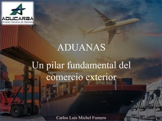 ADUANAS
Un pilar fundamental del
comercio exterior
Carlos Luis Michel Fumero
 