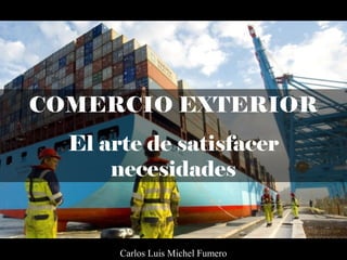 COMERCIO EXTERIOR
El arte de satisfacer
necesidades
Carlos Luis Michel Fumero
 