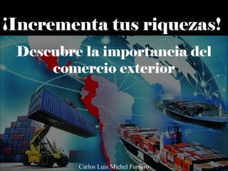 ¡Incrementa tus riquezas!
Descubre la importancia del
comercio exterior
Carlos Luis Michel Fumero
 
