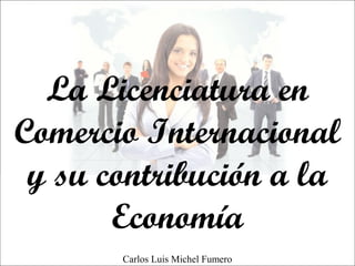 La Licenciatura en
Comercio Internacional
y su contribución a la
Economía
Carlos Luis Michel Fumero
 
