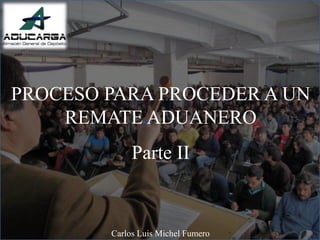 PROCESO PARA PROCEDER A UN
REMATE ADUANERO
Parte II
Carlos Luis Michel Fumero
 