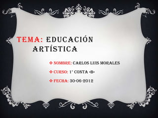 TEMA: EDUCACIÓN
   ARTÍSTICA
       Nombre: Carlos Luis morales

       Curso: 1° conta «b»

       Fecha: 30-06-2012
 