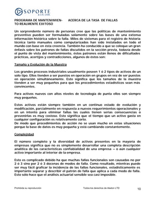 PROGRAMA DE MANTENIMIEN-           ACERCA DE LA TASA DE FALLAS
TO REALMENTE EXITOSO

Un sorprendente número de personas cree que las políticas de mantenimiento
preventivo pueden ser formuladas solamente sobre las bases de una extensa
información histórica sobre la falla. Miles de sistemas para el registro de historia
técnica tanto manuales como computarizados han sido instalados en todo el
mundo con base en ésta creencia. También ha conducido a que se coloque un gran
énfasis sobre los patrones de fallas discutidos en la sección previa, todavía desde
el punto de vista del mantenimiento, éstos patrones están llenos de dificultades
prácticas, acertijos y contradicciones, algunos de éstos son:

Tamaño y Evolución de la Muestra

Los grandes procesos industriales usualmente poseen 1 ó 2 tipos de activos de un
solo tipo. Ellos tienden a ser puestos en operación en grupos en vez de ser puestos
en operación simultáneamente. Esto significa que los tamaños de la muestra
tienden a ser muy pequeños para que los procedimientos estadísticos sean más
convincentes.

Para activos nuevos con altos niveles de tecnología de punta ellos son siempre
muy pequeños.

Estos activos están siempre también en un continuo estado de evolución y
modificación, parcialmente en respuesta a nuevos requerimientos operacionales y
en un intento para eliminar fallas las cuales tienen serias consecuencias o
prevenirlas es muy costoso. Esto significa que el tiempo que un activo gasta en
cualquier configuración es relativamente corto.
De modo que procedimientos de acción no se usan mucho en estas situaciones
porque la base de datos es muy pequeña y está cambiando constantemente.

Complejidad

El número completo y la diversidad de activos presentes en la mayoría de
empresas significa que no es simplemente desarrollar una completa descripción
analítica de las características confiabialidad de una empresa – o aún cualquier
activo importante al interior de la empresa.

Esto es complicado debido ha que muchas fallas funcionales son causadas no por
2 ó 3 sino por 2 ó 3 docenas de modos de falla. Como resultado, mientras puede
ser muy fácil graficar la incidencia de las fallas funcionales, estadísticamente es
importante separar y describir el patrón de falla que aplica a cada modo de falla.
Esto sólo hace que el análisis actuarial sensible sea casi imposible.



Prohibida su reproducción                    Todos los derechos de Aladon LTD    10
 