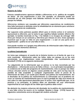 Reporte de Fallas

Futuras complicaciones aparecen debido a diferencias en la política de recogida
de datos de una organización a otra. Por ejemplo, un elemento puede ser
removido de un sitio porque está fallando mientras en otro sitio es removido
porque ha fallado.

Diferencias similares son causadas por diferentes expectativas de rendimiento.
Una falla funcional es definida como la inhabilidad de un elemento para satisfacer
un deseado patrón de rendimiento.

Por supuesto estos patrones pueden diferir para el mismo activo si el contexto
operacional es diferente, por lo tanto lo que significa fallado también diferirá. Por
ejemplo, la bomba mostrada en Fig. 1 ha fallado si es incapaz de entregar 300
litros por minuto en un contexto y 350 litros por minuto en otro. Estos ejemplos
muestran que lo que es falla en una organización – o aún en una parte de la
organización – podría no ser una falla en otra.

Esto puede resultar en 2 grupos muy diferentes de información sobre fallas para 2
aparentemente elementos idénticos.

La última Contradicción

Un tema que enloquece al asunto de la historia técnica es el hecho de que si se
está reuniendo información sobre las fallas, debe ser porque no se las está
previniendo. Las implicaciones están compendiadas más sucintamente por
Resnikoff (1978) en la siguiente declaración:

“La adquisición de la información que se piensa es la más necesitada por los
diseñadores - información acerca de fallas críticas – es en principio inaceptable y
es evidencia de la falla del programa de mantenimiento, ésto es porque las fallas
críticas vinculan (cierto en algunos casos) pérdida de vida, pero no hay tasa de
pérdida de vida aceptable a cualquier organización como el precio de la
información de fallas a ser usado para diseñar una política de mantenimiento. Así
el diseñador de la política de mantenimiento es enfrentado con el problema de
crear un sistema de mantenimiento para el cual la pérdida de vida será menos de
una sobre la vida operacional planeada para el activo. Esto significada que, en la
práctica y en principios, la política debe ser diseñada sin usar información
experimental la cual surgirá de las fallas que la política debe evitar”.

No obstante los mejores esfuerzos del diseñador de la política de mantenimiento,
si una falla crítica no ocurre en la realidad, Nowlan y Heap (1978) hacen los
siguientes comentarios acerca del papel del análisis actuarial:



Prohibida su reproducción                     Todos los derechos de Aladon LTD    11
 