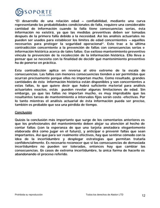 “El desarrollo de una relación edad – confiabilidad, mediante una curva
representando las probabilidades condicionales de falla, requiere una considerable
cantidad de información cuando la falla tiene consecuencias serias, ésta
información no existirá, ya que las medidas preventivas deben ser tomadas
después de la primera falla debido a la necesidad. Así los análisis actuariales no
pueden ser usados para establecer los límites de edad concernientes – aquellos
necesarios para proteger la seguridad operacional”. Esto trae a la última
contradicción concerniente a la prevención de fallas con consecuencias serias e
información histórica acerca de tales fallas: Ese exitoso mantenimiento preventivo
vincula la prevención de la recolección de la información histórica. Ello lleva a
pensar que se necesita con la finalidad de decidir qué mantenimiento preventivo
ha de ponerse en práctica.

Esta contradicción aplica en reversa al otro extremo de la escala de
consecuencias. Las fallas con menores consecuencias tienden a ser permitidas que
ocurran precisamente porque ellas no importan mucho. Como resultado, grandes
cantidades de ésta información histórica están disponibles y son concernientes a
estas fallas, lo que quiere decir que habrá suficiente ma terial para análisis
actuariales exactos, estás pueden revelar algunas limitaciones de edad. Sin
embargo, ya que las fallas no importan mucho, es muy improbable que las
resultantes tareas de mantenimiento a intervalos fijos serán costo -efectivas. Por
lo tanto mientras el análisis actuarial de ésta información pueda ser preciso,
también es probable que sea una pérdida de tiempo.

Conclusión

Quizás la conclusión más importante que surge de los comentarios anteriores es
que los profesionales del mantenimiento deben alejar su atención al hecho de
contar fallas (con la esperanza de que una tarjeta anotadora elegantemente
elaborada dirá como jugar en el futuro), y anticipar o prevenir fallas que sean
importantes. Así que para ser realmente efectivos, hay que sentirse cómodo con la
idea de la incertidumbre y desplegar estrategias que permitan tratarla
confidencialmente. Es necesario reconocer que si las consecuencias de demasiada
incertidumbre no pueden ser toleradas, entonces hay que cambiar las
consecuencias. En casos de extrema incertidumbre, la única forma de hacerlo es
abandonando el proceso referido.




Prohibida su reproducción                   Todos los derechos de Aladon LTD   12
 