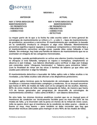 MÁXIMA 6

                ANTERIOR                              ACTUAL

HAY 3 TIPOS BÁSICOS DE                  HAY 4 TIPOS BÁSICOS DE
MANTENIMIENTO                                 MANTENIMIENTO
- DE PRONÓSTICO                         - DE PRONÓSTICO
- PREVENTIVO                            - PREVENTIVO
- CORRECTIVO                            - CORRECTIVO
                                        - DETECTIVO

La mayor parte de lo que a la fecha ha sido escrito sobre el tema general de
estrategias de mantenimiento se refiere a 3 – y sólo 3 – tipos de mantenimiento:
de pronóstico, preventivo y correctivo. El mantenimiento por condición (o basado
en la condición) involucra el chequeo si algo está fallando. Mantenimiento
preventivo significa reparar equipos o reemplazar componentes a intervalos fijos y
el mantenimiento correctivo arregla cosas cuando ellas están fallando o han
fallado. Sin embargo, hay toda una familia de labores de mantenimiento que no se
acomodan en ninguna de las categorías mencionadas.

Por ejemplo, cuando periódicamente se activa una alarma (contra incendios), no
se chequea si está fallando, tampoco se repara o reemplaza, simplemente se
observa si aún trabaja. Las labores diseñadas para verificar si algo aún trabaja
son conocidas como “chequeos funcionales” o “labores para encontrar fallas”.
(con la finalidad de rimar c on las otras 3 familias de labores ya que ellas son
usadas para detectar si algo ha fallado).

El mantenimiento detectivo o buscador de fallas aplica solo a fallas ocultas o no
reveladas, y las fallas ocultas solo afectan a los dispositivos protectores.

Si alguien aplica técnicas para la formulación de estrategias de mantenimiento
científicas o sistemas industriales complejos y modernos, no es inusual encontrar
que hasta el 40% de modos de falla caen en la categoría de los ocultos. Además,
80% de estos modos de falla requieren búsqueda de fallas, de manera que hasta
1/3 de tareas generadas por programas de desarrollo de estrategias de
mantenimiento científico – tales como el RCM 2 – son labores Detectivas.

De otro lado, las mismas técnicas analíticas revelan que no es inusual para el
monitoreo de condición ser técnicamente factible para no más del 20% de los
modos de falla, y la inversión vale la pena en menos de la mitad de éstos casos.
(ello no quiere decir que el monitoreo de la condición no debe usarse – donde es
bueno es muy, muy bueno – pero también se debe reccordar que hay que
desarrollar técnicas adecuadas para manejar el otro 90% de los modos de falla).



Prohibida su reproducción                   Todos los derechos de Aladon LTD   13
 