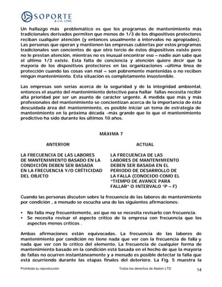 Un hallazgo más problemático es que los programas de mantenimiento más
tradicionales derivados permiten que menos de 1/3 de los dispositivos protectores
reciban cualquier atención (y entonces usualmente a intervalos no apropiados).
Las personas que operan y mantienen las empresas cubiertas por estos programas
tradicionales son concientes de que otro tercio de éstos dispositivos existe pero
no le prestan atención, mientras no es inusual encontrar eso – nadie aún sabe que
el último 1/3 existe. Esta falta de conciencia y atención quiere decir que la
mayoría de los dispositivos protectores en las organizaciones –última línea de
protección cuando las cosas van mal – son pobremente mantenidas o no reciben
ningún mantenimiento. Esta situación es completamente insostenible.

Las empresas son serias acerca de la seguridad y de la integridad ambiental,
entonces el asunto del mantenimiento detectivo para hallar fallas necesita recibir
alta prioridad por ser un asunto de carácter urgente. A medida que más y más
profesionales del mantenimiento se concientizan acerca de la importancia de ésta
descuidada área del mantenimiento, es posible iniciar un tema de estrategia de
mantenimiento en la próxima década -más grande que lo que el mantenimiento
predictivo ha sido durante los últimos 10 años.


                                   MÁXIMA 7

                ANTERIOR                              ACTUAL

LA FRECUENCIA DE LAS LABORES            LA FRECUENCIA DE LAS
DE MANTENIMIENTO BASADO EN LA           LABORES DE MANTENIMIENTO
CONDICIÓN DEBEN SER BASADA              DEBEN SER BASADA EN EL
EN LA FRECUENCIA Y/O CRÍTICIDAD         PERIODO DE DESARROLLO DE
DEL OBJETO                              LA FALLA (CONOCIDO COMO EL
                                        “TIEMPO DE AVANCE PARA
                                        FALLAR” O INTERVALO “P – F)

Cuando las personas discuten sobre la frecuencia de las labores de mantenimiento
por condición , a menudo se escucha una de las siguientes afirmaciones:

•   No falla muy frecuentemente, así que no se necesita revisarlo con frecuencia.
•   Se necesita revisar el aspecto crítico de la empresa con frecuencia que los
    aspectos menos críticos .

Ambas afirmaciones están equivocadas. La frecuencia de las labores de
mantenimiento por condición no tiene nada que ver con la frecuencia de falla y
nada que ver con lo crítico del elemento. La frecuencia de cualquier forma de
mantenimiento basado en la condición está basada en el hecho de que la mayoría
de fallas no ocurren instantáneamente y a menudo es posible detectar la falla que
está ocurriendo durante las etapas finales del deterioro. La Fig. 5 muestra la
Prohibida su reproducción                   Todos los derechos de Aladon LTD   14
 